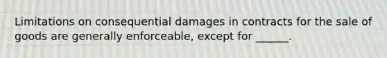 Limitations on consequential damages in contracts for the sale of goods are generally enforceable, except for ______.