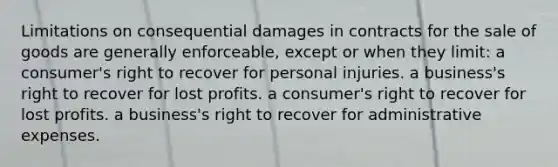 Limitations on consequential damages in contracts for the sale of goods are generally enforceable, except or when they limit: a consumer's right to recover for personal injuries. a business's right to recover for lost profits. a consumer's right to recover for lost profits. a business's right to recover for administrative expenses.