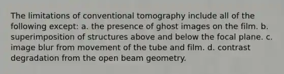 The limitations of conventional tomography include all of the following except: a. the presence of ghost images on the film. b. superimposition of structures above and below the focal plane. c. image blur from movement of the tube and film. d. contrast degradation from the open beam geometry.