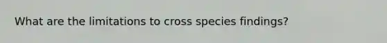 What are the limitations to cross species findings?