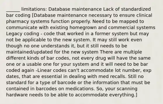 ______ limitations: Database maintenance Lack of standardized bar coding [Database maintenance necessary to ensure clinical pharmacy systems function properly. Need to be mapped to communicate with existing homegrown and commercial systems Legacy coding - code that worked in a former system but may not be applicable to the new system. It may still work even though no one understands it, but it still needs to be maintained/updated for the new system There are multiple different kinds of bar codes, not every drug will have the same one or a usable one for your system and it will need to be bar coded again -Linear codes can't accommodate lot number, exp dates, that are essential in dealing with med recalls. Still no standard for a type of barcode or the information that must be contained in barcodes on medications. So, your scanning hardware needs to be able to accommodate everything.]