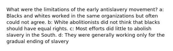 What were the limitations of the early antislavery movement? a: Blacks and whites worked in the same organizations but often could not agree. b: White abolitionists did not think that blacks should have equal rights. c: Most efforts did little to abolish slavery in the South. d: They were generally working only for the gradual ending of slavery