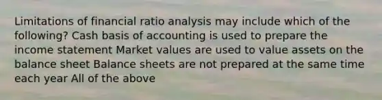 Limitations of financial <a href='https://www.questionai.com/knowledge/kJSGp0yYmF-ratio-analysis' class='anchor-knowledge'>ratio analysis</a> may include which of the following? Cash basis of accounting is used to prepare the <a href='https://www.questionai.com/knowledge/kCPMsnOwdm-income-statement' class='anchor-knowledge'>income statement</a> Market values are used to value assets on the balance sheet Balance sheets are not prepared at the same time each year All of the above