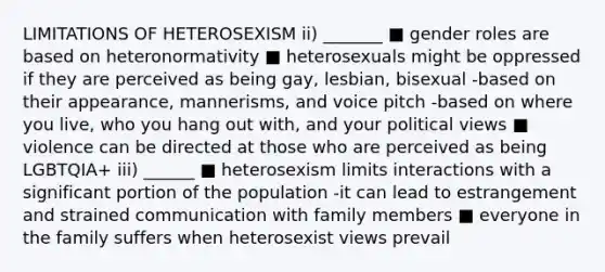 LIMITATIONS OF HETEROSEXISM ii) _______ ■ gender roles are based on heteronormativity ■ heterosexuals might be oppressed if they are perceived as being gay, lesbian, bisexual -based on their appearance, mannerisms, and voice pitch -based on where you live, who you hang out with, and your political views ■ violence can be directed at those who are perceived as being LGBTQIA+ iii) ______ ■ heterosexism limits interactions with a significant portion of the population -it can lead to estrangement and strained communication with family members ■ everyone in the family suffers when heterosexist views prevail