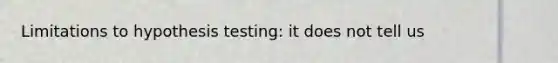 Limitations to hypothesis testing: it does not tell us