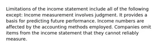 Limitations of the income statement include all of the following except: Income measurement involves judgment. It provides a basis for predicting future performance. Income numbers are affected by the accounting methods employed. Companies omit items from the income statement that they cannot reliably measure.