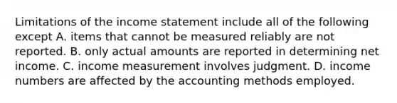 Limitations of the income statement include all of the following except A. items that cannot be measured reliably are not reported. B. only actual amounts are reported in determining net income. C. income measurement involves judgment. D. income numbers are affected by the accounting methods employed.