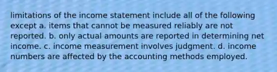 limitations of the income statement include all of the following except a. items that cannot be measured reliably are not reported. b. only actual amounts are reported in determining net income. c. income measurement involves judgment. d. income numbers are affected by the accounting methods employed.