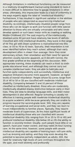 Although limitations in intellectual functioning can be measured in a relatively straightforward manner-using standard IQ tests-it is more difficult to determine how to gauge limitations in other areas. Ultimately, this imprecision leads to a lack of uniformity in the ways experts apply the label of "intellectual disability." Furthermore, it has resulted in significant variation in the abilities of people who are categorized as experiencing intellectual disability. Accordingly, intellectually disabled people range from those who can be taught to work and function with little special attention to those who are virtually untrainable and who never develop speech or such basic motor skills as crawling or walking. Middle Childhood 233 The vast majority of the intellectually disabled-some 90 percent-have relatively low levels of deficits. Classified with mild intellectual disability, they score in the range of 50 This girl with Down syndrome is mainstreamed into this class. or 55 to 70 on IQ tests. Typically, their retardation is not even identified before they reach school, although their early development often is slower than average. Once they enter elementary school, their retardation and their need for special attention usually become apparent, as it did with Connie, the first grader profiled at the beginning of this discussion. With appropriate training, these students can reach a third- to sixth-grade educational level, and although they cannot carry out complex intellectual tasks, they are able to hold jobs and function quite independently and successfully. Intellectual and adaptive limitations become more apparent, however, at higher levels of mental retardation. People whose IQ scores range from 35 or 40 to 50 or 55 are classified with moderate intellectual disability. Composing between 5 and 10 percent of those classified as intellectually disabled, those who are moderately intellectually disabled display distinctive behavior early in their lives. They are slow to develop language skills, and their motor development is also affected. Regular schooling is usually not effective in training people with moderate intellectual disability to acquire academic skills because generally they are unable to progress beyond the second-grade level. Still, they are capable of learning occupational and social skills, and they can learn to travel independently to familiar places. Typically, they require moderate levels of supervision. At the most significant levels of intellectual disability-those who are classified with severe intellectual disability (IQs ranging from 20 or 25 to 35 or 40) and profound intellectual disability (IQs below 20 or 25)-the ability to function is severely limited. Usually, such people have little or no speech, have poor motor control, and may need 24-hour nursing care. At the same time, however, some people with severe intellectual disability are capable of learning basic self-care skills, such as dressing and eating, and they may even develop the potential to become partially independent as adults. Still, the need for relatively high levels of care continues throughout the life span, and most severely and profoundly