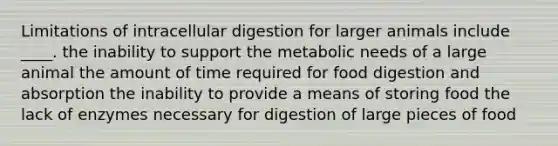 Limitations of intracellular digestion for larger animals include ____. the inability to support the metabolic needs of a large animal the amount of time required for food digestion and absorption the inability to provide a means of storing food the lack of enzymes necessary for digestion of large pieces of food