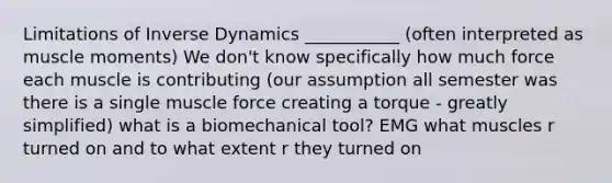 Limitations of Inverse Dynamics ___________ (often interpreted as muscle moments) We don't know specifically how much force each muscle is contributing (our assumption all semester was there is a single muscle force creating a torque - greatly simplified) what is a biomechanical tool? EMG what muscles r turned on and to what extent r they turned on