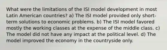 What were the limitations of the ISI model development in most Latin American countries? a) The ISI model provided only short-term solutions to economic problems. b) The ISI model favored mostly the working classes at the expense of the middle class. c) The model did not have any impact at the political level. d) The model improved the economy in the countryside only.