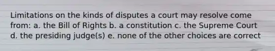 Limitations on the kinds of disputes a court may resolve come from: a. the Bill of Rights b. a constitution c. the Supreme Court d. the presiding judge(s) e. none of the other choices are correct