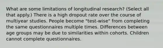 What are some limitations of longitudinal research? (Select all that apply.) There is a high dropout rate over the course of multiyear studies. People become "test-wise" from completing the same questionnaires multiple times. Differences between age groups may be due to similarities within cohorts. Children cannot complete questionnaires.