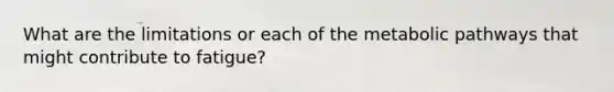 What are the limitations or each of the metabolic pathways that might contribute to fatigue?