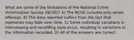 What are some of the limitations of the National Crime Victimization Survey (NCVS)? A) The NCVS includes only seven offenses. B) The data reported suffers from the fact that memories may fade over time. C) Some individual variations in interviewing and recording style occur, resulting in variations in the information recorded. D) All of the answers are correct.