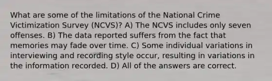 What are some of the limitations of the National Crime Victimization Survey (NCVS)? A) The NCVS includes only seven offenses. B) The data reported suffers from the fact that memories may fade over time. C) Some individual variations in interviewing and recording style occur, resulting in variations in the information recorded. D) All of the answers are correct.