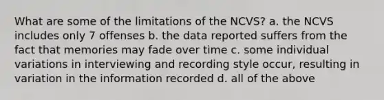 What are some of the limitations of the NCVS? a. the NCVS includes only 7 offenses b. the data reported suffers from the fact that memories may fade over time c. some individual variations in interviewing and recording style occur, resulting in variation in the information recorded d. all of the above