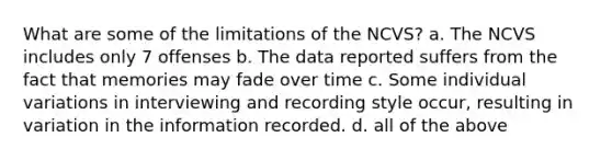 What are some of the limitations of the NCVS? a. The NCVS includes only 7 offenses b. The data reported suffers from the fact that memories may fade over time c. Some individual variations in interviewing and recording style occur, resulting in variation in the information recorded. d. all of the above