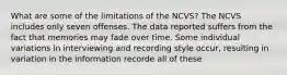 What are some of the limitations of the NCVS? The NCVS includes only seven offenses. The data reported suffers from the fact that memories may fade over time. Some individual variations in interviewing and recording style occur, resulting in variation in the information recorde all of these