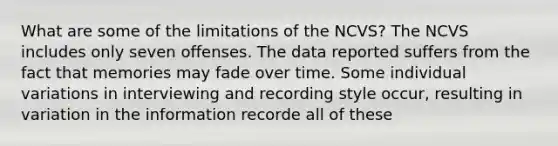 What are some of the limitations of the NCVS? The NCVS includes only seven offenses. The data reported suffers from the fact that memories may fade over time. Some individual variations in interviewing and recording style occur, resulting in variation in the information recorde all of these