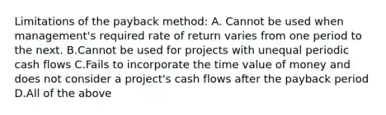 Limitations of the payback​ method: A. Cannot be used when​ management's required rate of return varies from one period to the next. B.Cannot be used for projects with unequal periodic cash flows C.Fails to incorporate the time value of money and does not consider a​ project's cash flows after the payback period D.All of the above