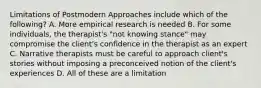 Limitations of Postmodern Approaches include which of the following? A. More empirical research is needed B. For some individuals, the therapist's "not knowing stance" may compromise the client's confidence in the therapist as an expert C. Narrative therapists must be careful to approach client's stories without imposing a preconceived notion of the client's experiences D. All of these are a limitation