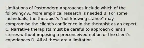 Limitations of Postmodern Approaches include which of the following? A. More empirical research is needed B. For some individuals, the therapist's "not knowing stance" may compromise the client's confidence in the therapist as an expert C. Narrative therapists must be careful to approach client's stories without imposing a preconceived notion of the client's experiences D. All of these are a limitation