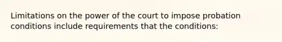 Limitations on the power of the court to impose probation conditions include requirements that the conditions: