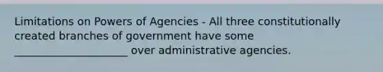 Limitations on Powers of Agencies - All three constitutionally created branches of government have some _____________________ over administrative agencies.