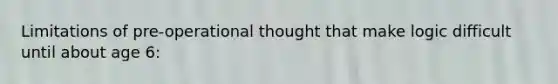 Limitations of pre-operational thought that make logic difficult until about age 6: