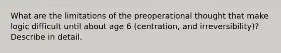 What are the limitations of the preoperational thought that make logic difficult until about age 6 (centration, and irreversibility)? Describe in detail.