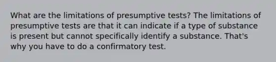 What are the limitations of presumptive tests? The limitations of presumptive tests are that it can indicate if a type of substance is present but cannot specifically identify a substance. That's why you have to do a confirmatory test.