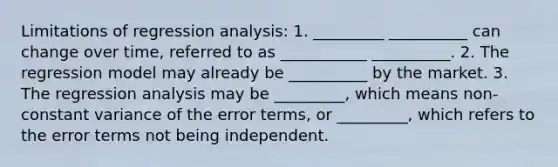 Limitations of regression analysis: 1. _________ __________ can change over time, referred to as ___________ __________. 2. The regression model may already be __________ by the market. 3. The regression analysis may be _________, which means non-constant variance of the error terms, or _________, which refers to the error terms not being independent.