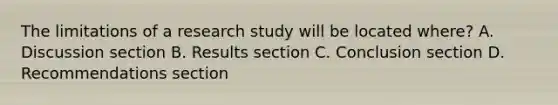 The limitations of a research study will be located where? A. Discussion section B. Results section C. Conclusion section D. Recommendations section