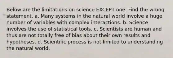 Below are the limitations on science EXCEPT one. Find the wrong statement. a. Many systems in the natural world involve a huge number of variables with complex interactions. b. Science involves the use of statistical tools. c. Scientists are human and thus are not totally free of bias about their own results and hypotheses. d. Scientific process is not limited to understanding the natural world.