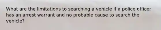 What are the limitations to searching a vehicle if a police officer has an arrest warrant and no probable cause to search the vehicle?