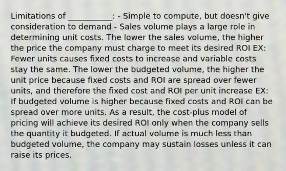 Limitations of ___________: - Simple to compute, but doesn't give consideration to demand - Sales volume plays a large role in determining unit costs. The lower the sales volume, the higher the price the company must charge to meet its desired ROI EX: Fewer units causes fixed costs to increase and variable costs stay the same. The lower the budgeted volume, the higher the unit price because fixed costs and ROI are spread over fewer units, and therefore the fixed cost and ROI per unit increase EX: If budgeted volume is higher because fixed costs and ROI can be spread over more units. As a result, the cost-plus model of pricing will achieve its desired ROI only when the company sells the quantity it budgeted. If actual volume is much less than budgeted volume, the company may sustain losses unless it can raise its prices.