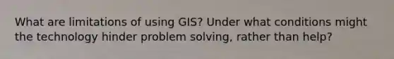 What are limitations of using GIS? Under what conditions might the technology hinder problem solving, rather than help?