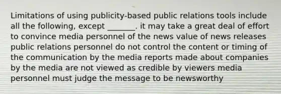 Limitations of using publicity-based public relations tools include all the following, except _______. it may take a great deal of effort to convince media personnel of the news value of news releases public relations personnel do not control the content or timing of the communication by the media reports made about companies by the media are not viewed as credible by viewers media personnel must judge the message to be newsworthy