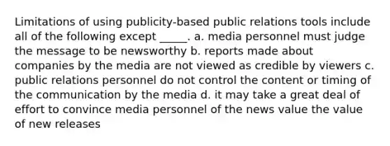 Limitations of using publicity-based public relations tools include all of the following except _____. a. media personnel must judge the message to be newsworthy b. reports made about companies by the media are not viewed as credible by viewers c. public relations personnel do not control the content or timing of the communication by the media d. it may take a great deal of effort to convince media personnel of the news value the value of new releases