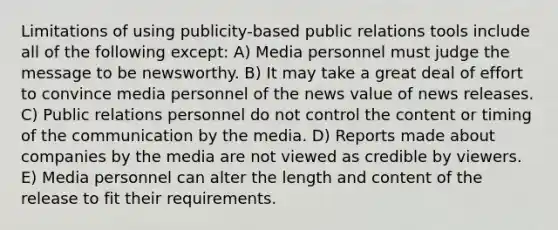 Limitations of using publicity-based public relations tools include all of the following except: A) Media personnel must judge the message to be newsworthy. B) It may take a great deal of effort to convince media personnel of the news value of news releases. C) Public relations personnel do not control the content or timing of the communication by the media. D) Reports made about companies by the media are not viewed as credible by viewers. E) Media personnel can alter the length and content of the release to fit their requirements.