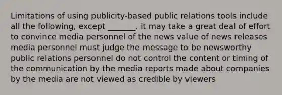 Limitations of using publicity-based public relations tools include all the following, except _______. it may take a great deal of effort to convince media personnel of the news value of news releases media personnel must judge the message to be newsworthy public relations personnel do not control the content or timing of the communication by the media reports made about companies by the media are not viewed as credible by viewers