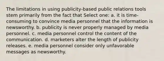 The limitations in using publicity-based public relations tools stem primarily from the fact that Select one: a. it is time-consuming to convince media personnel that the information is newsworthy. b. publicity is never properly managed by media personnel. c. media personnel control the content of the communication. d. marketers alter the length of publicity releases. e. media personnel consider only unfavorable messages as newsworthy.