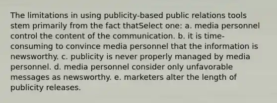 The limitations in using publicity-based public relations tools stem primarily from the fact thatSelect one: a. media personnel control the content of the communication. b. it is time-consuming to convince media personnel that the information is newsworthy. c. publicity is never properly managed by media personnel. d. media personnel consider only unfavorable messages as newsworthy. e. marketers alter the length of publicity releases.