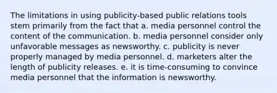 The limitations in using publicity-based public relations tools stem primarily from the fact that a. media personnel control the content of the communication. b. media personnel consider only unfavorable messages as newsworthy. c. publicity is never properly managed by media personnel. d. marketers alter the length of publicity releases. e. it is time-consuming to convince media personnel that the information is newsworthy.