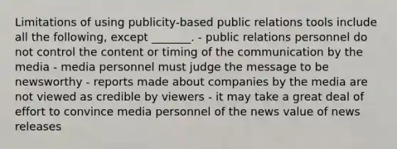 Limitations of using publicity-based public relations tools include all the following, except _______. - public relations personnel do not control the content or timing of the communication by the media - media personnel must judge the message to be newsworthy - reports made about companies by the media are not viewed as credible by viewers - it may take a great deal of effort to convince media personnel of the news value of news releases