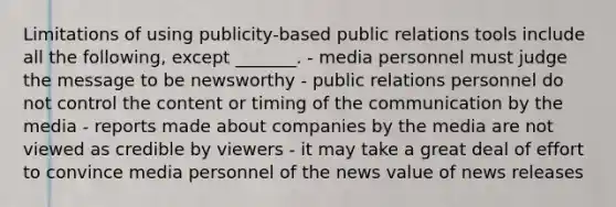 Limitations of using publicity-based public relations tools include all the following, except _______. - media personnel must judge the message to be newsworthy - public relations personnel do not control the content or timing of the communication by the media - reports made about companies by the media are not viewed as credible by viewers - it may take a great deal of effort to convince media personnel of the news value of news releases