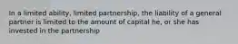 In a limited ability, limited partnership, the liability of a general partner is limited to the amount of capital he, or she has invested in the partnership