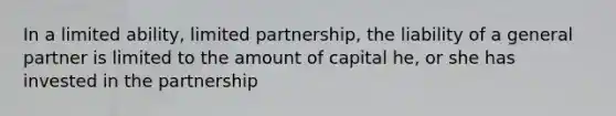 In a limited ability, limited partnership, the liability of a general partner is limited to the amount of capital he, or she has invested in the partnership